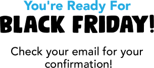 You're Ready For Black Friday! Check your email for your confirmation!