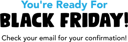 You're Ready For Black Friday! Check your email for your confirmation!