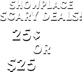 SHOWPLACE SCARY DEALS! 25c Pays Your First Week or $25 Pays Your First Month!**