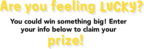 Are you feeling LUCKY? You could win something big! Enteryour info below to claim your prize!
