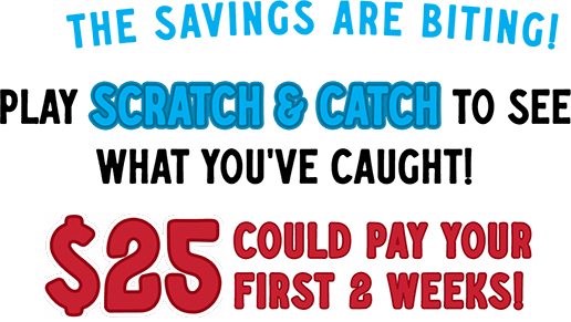 The savings are biting! Play scratch & catch to see what you've caught! 25$ could pay your first 2 weeks!