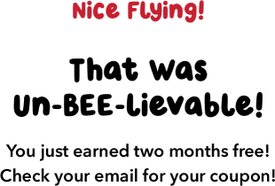 Nice Flying! That Was Un-BEE-lievable! You just earned two months free! Check your email for your coupon!