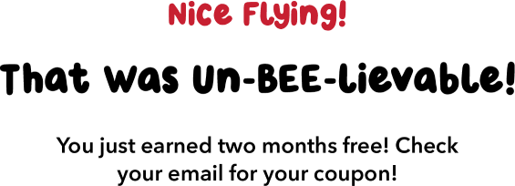 Nice Flying! That Was Un-BEE-lievable! You just earned two months free! Check your email for your coupon!